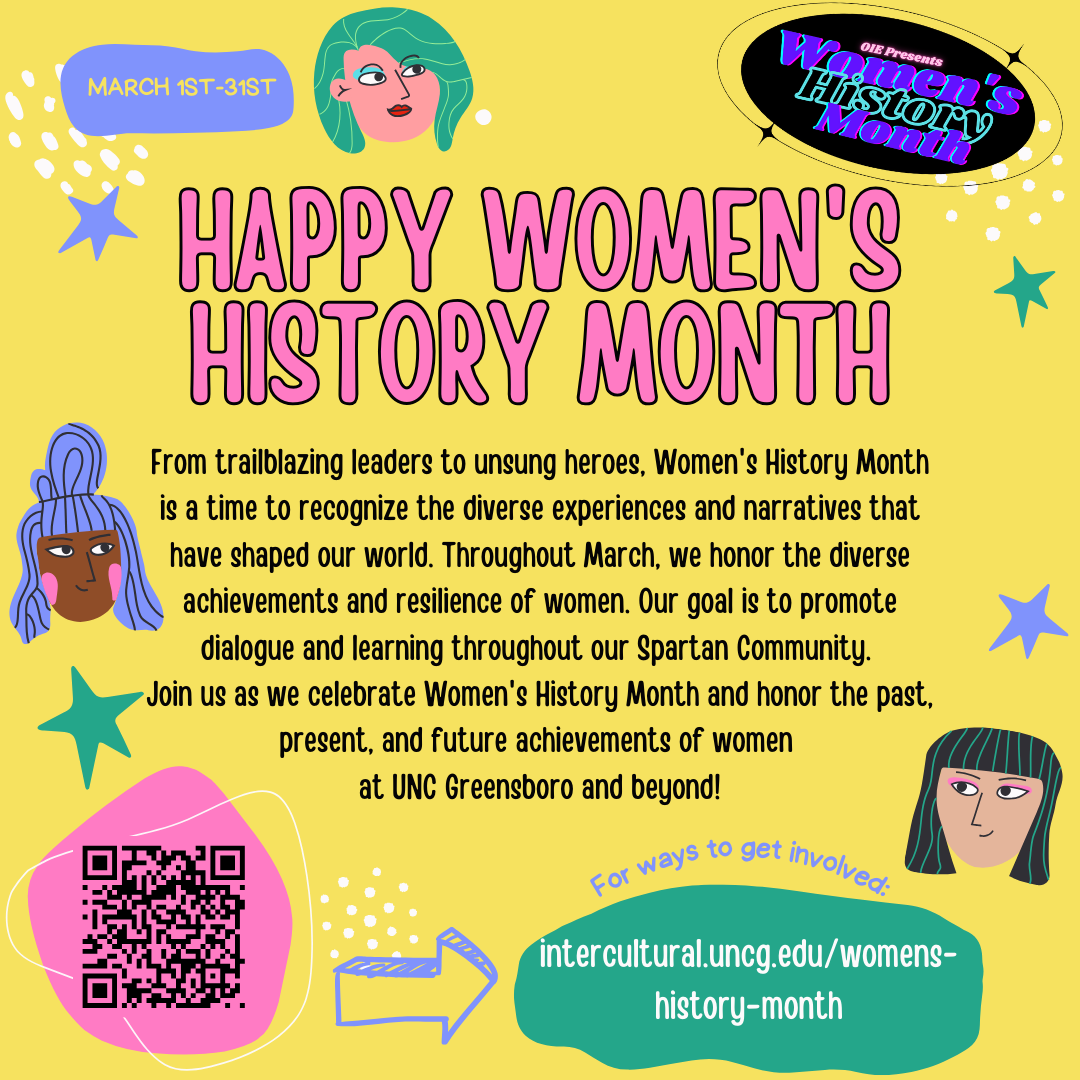 Women’s History Month: A UNCG OIE yellow poster with clipart images of stars, dots, and drawings of women’s faces celebrating Women’s History Month (March 1st through the 31st). A large block of text in the center of the poster reads “Happy Women’s History Month! From trailblazing leaders to unsung heroes, Women’s History Month is a time to recognize the diverse experiences and narratives that have shaped our world. Throughout March, we honor the diverse achievements and resilience of women. Our goal is to promote dialogue and learning throughout our Spartan Community. Join us as we celebrate Women’s History Month and honor the past, present, and future achievements of women at UNC Greensboro and beyond!” A QR code is in the bottom left corner of the poster next to text that reads “For ways to get involved, visit intercultural.uncg.edu/womens-history-month.” 