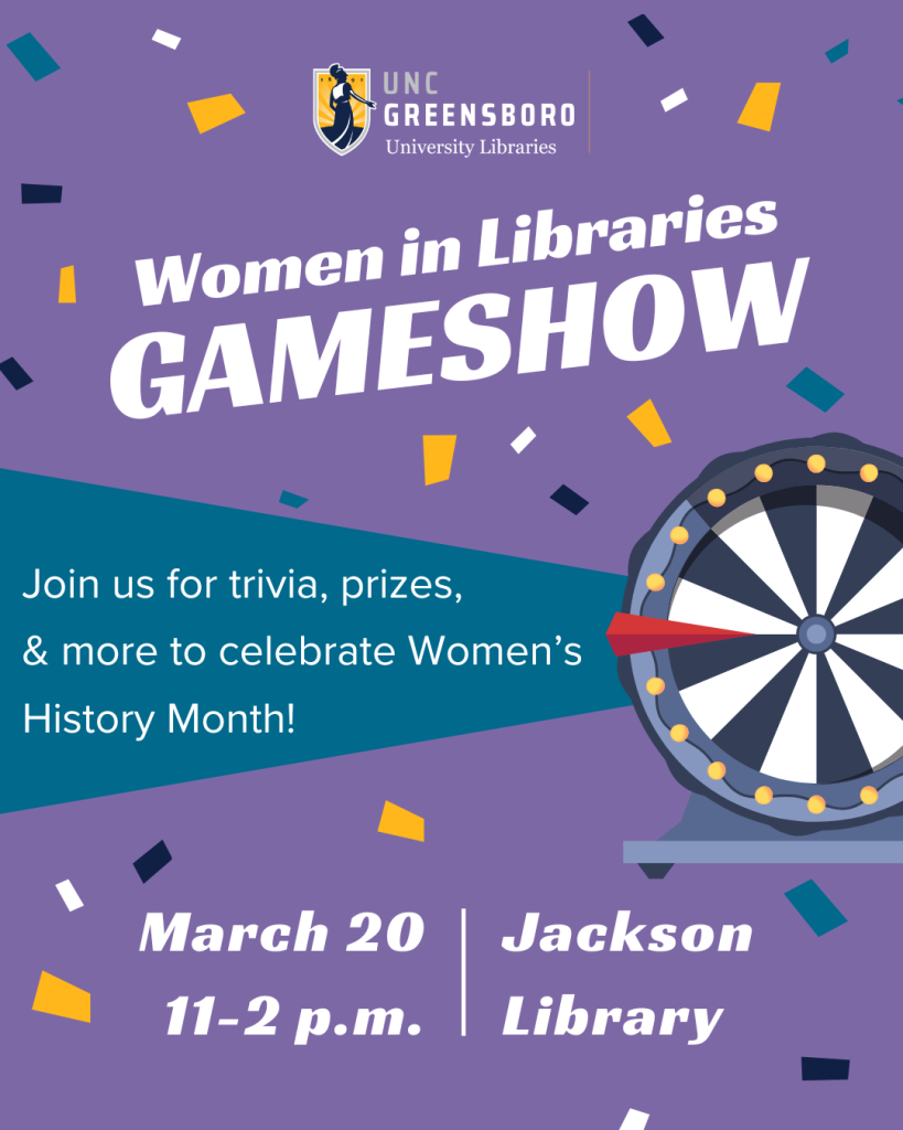 Women in Libraries Game Show: A purple and blue flyer with confetti advertising a UNCG University Libraries event titled “Women in Libraries Game Show.” In the center of the flyer there is a clipart image of a game show wheel with text next to it that reads “Join us for trivia, prizes, and more to celebrate Women’s History Month!” The event will be held on March 20th from 11 to 2 PM in the Jackson Library. 